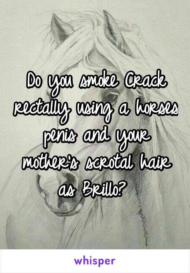 Do you smoke Crack rectally using a horses penis and your mother's scrotal hair as Brillo? 