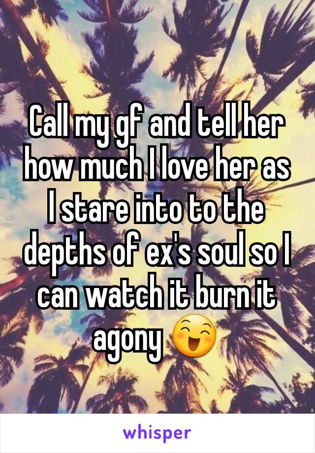 Call my gf and tell her how much I love her as I stare into to the depths of ex's soul so I can watch it burn it agony 😄