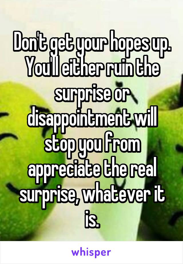 Don't get your hopes up. You'll either ruin the surprise or disappointment will stop you from appreciate the real surprise, whatever it is.