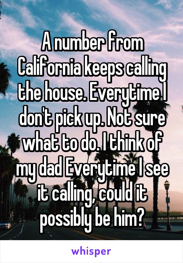 A number from California keeps calling the house. Everytime I don't pick up. Not sure what to do. I think of my dad Everytime I see it calling, could it possibly be him?