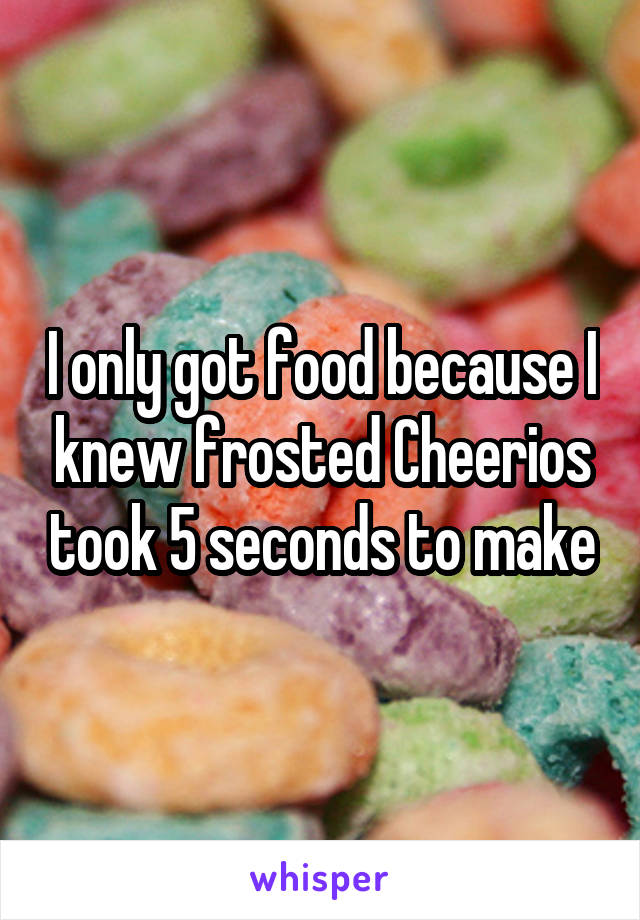 I only got food because I knew frosted Cheerios took 5 seconds to make