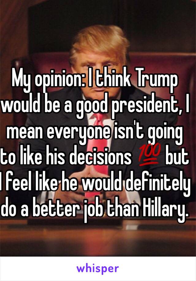 My opinion: I think Trump would be a good president, I mean everyone isn't going to like his decisions 💯 but I feel like he would definitely do a better job than Hillary.  