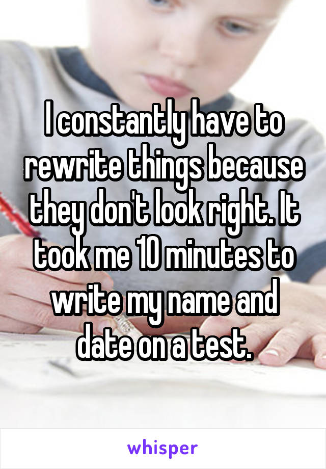 I constantly have to rewrite things because they don't look right. It took me 10 minutes to write my name and date on a test.