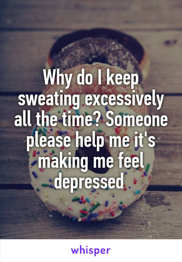 Why do I keep sweating excessively all the time? Someone please help me it's making me feel depressed 