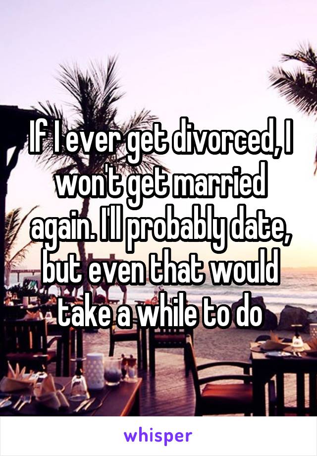 If I ever get divorced, I won't get married again. I'll probably date, but even that would take a while to do