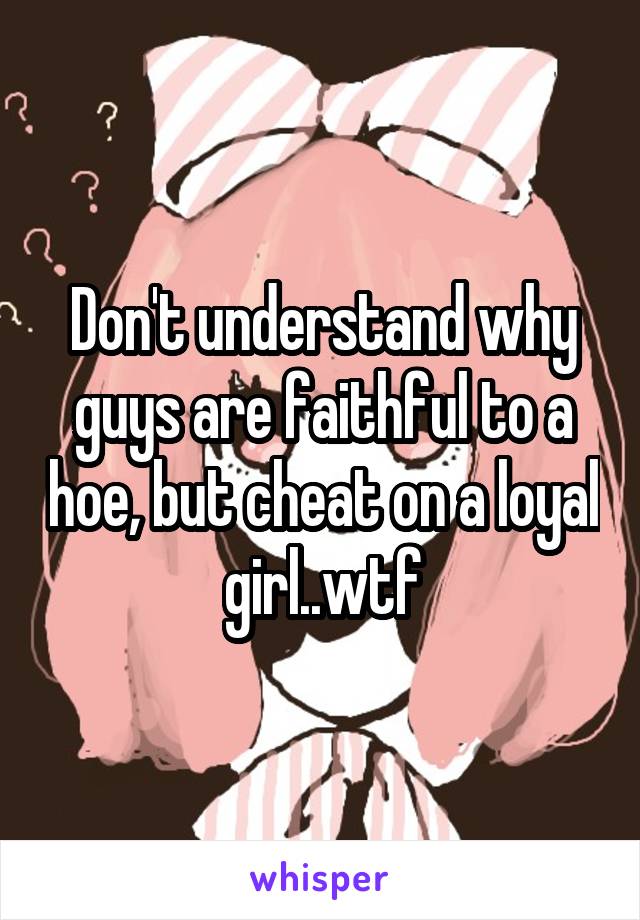 Don't understand why guys are faithful to a hoe, but cheat on a loyal girl..wtf