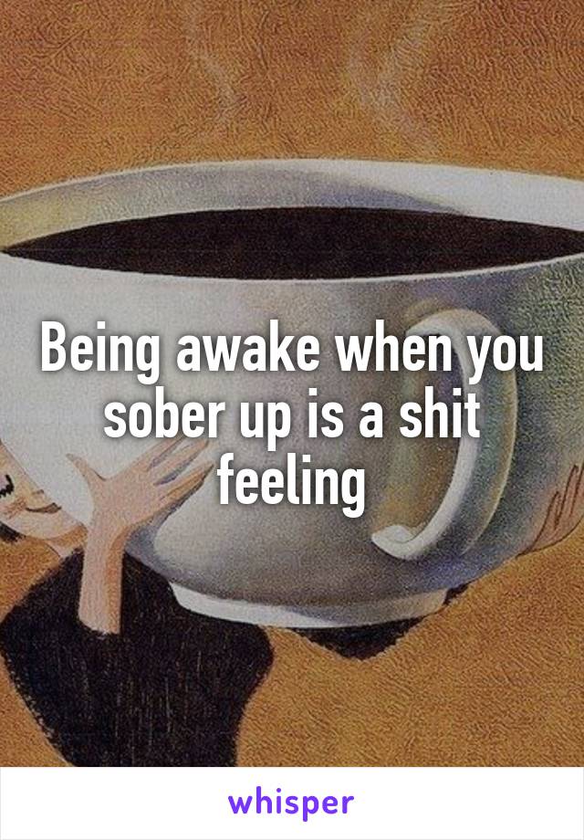 Being awake when you sober up is a shit feeling