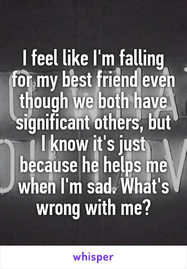 I feel like I'm falling for my best friend even though we both have significant others, but I know it's just because he helps me when I'm sad. What's wrong with me?