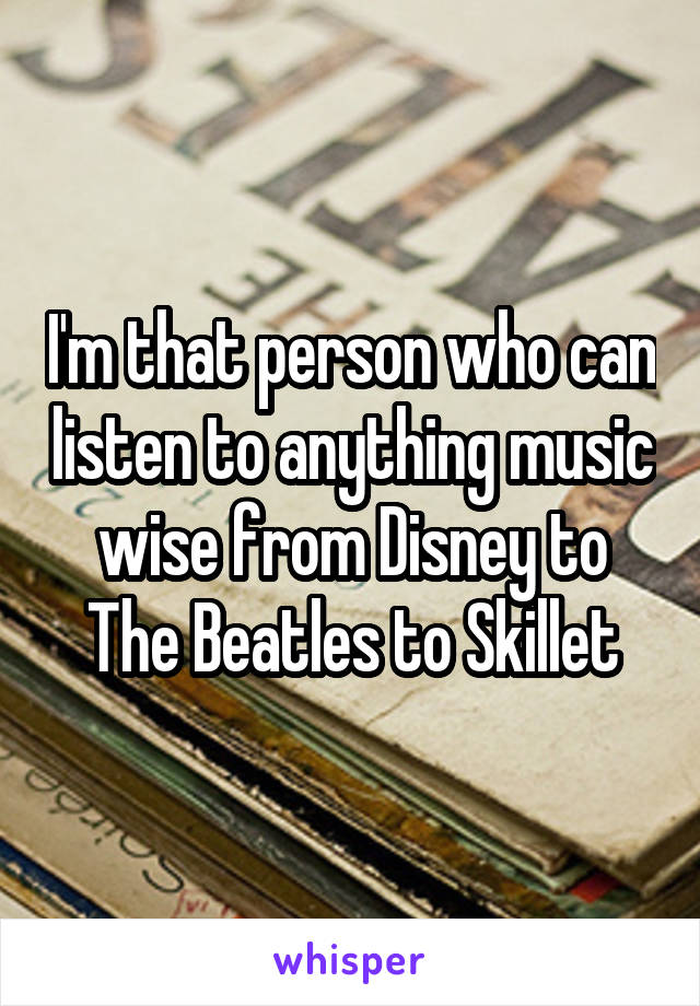 I'm that person who can listen to anything music wise from Disney to The Beatles to Skillet