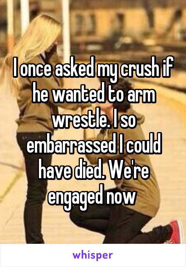 I once asked my crush if he wanted to arm wrestle. I so embarrassed I could have died. We're engaged now 