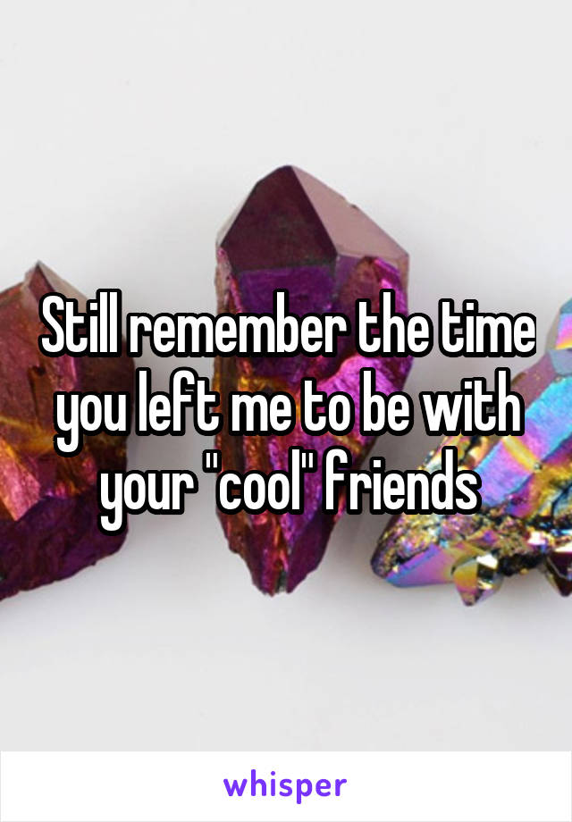 Still remember the time you left me to be with your "cool" friends