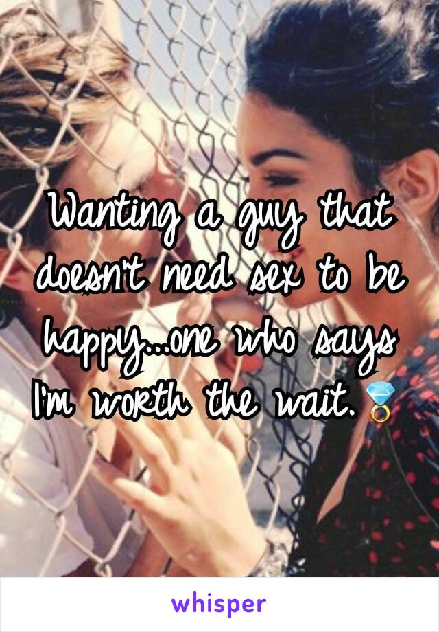 Wanting a guy that doesn't need sex to be happy...one who says I'm worth the wait.💍