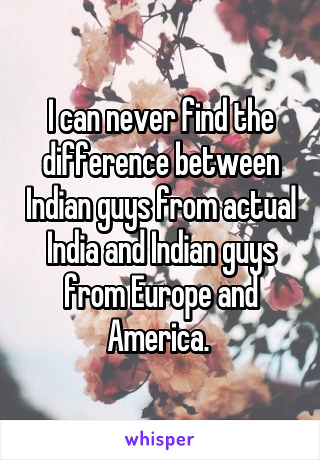 I can never find the difference between Indian guys from actual India and Indian guys from Europe and America. 