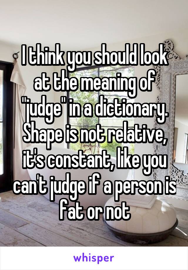 I think you should look at the meaning of "judge" in a dictionary. Shape is not relative, it's constant, like you can't judge if a person is fat or not