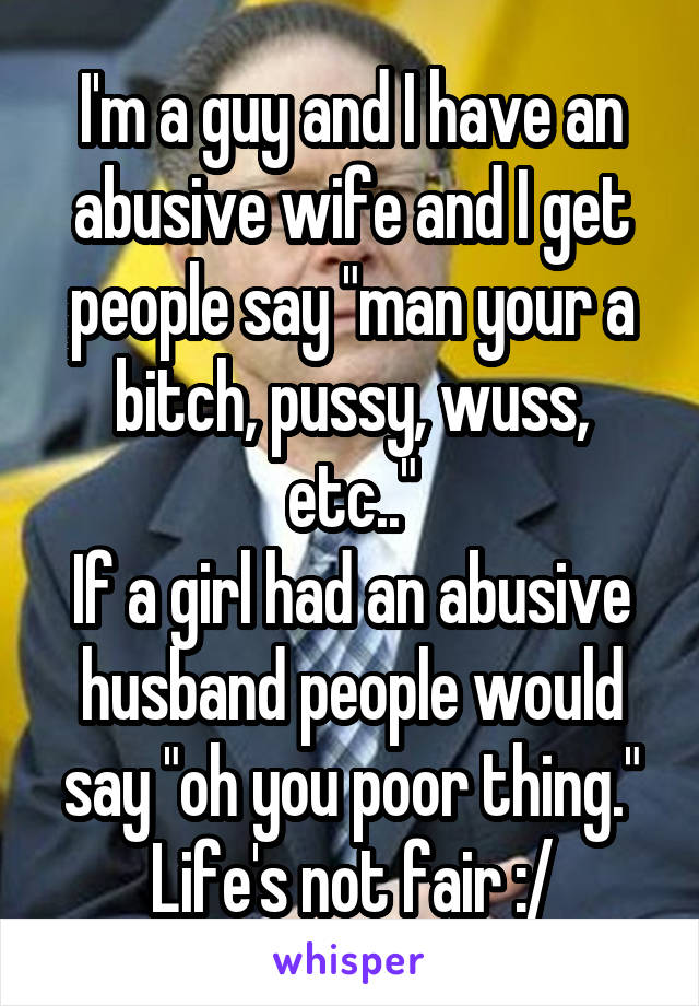 I'm a guy and I have an abusive wife and I get people say "man your a bitch, pussy, wuss, etc.."
If a girl had an abusive husband people would say "oh you poor thing."
Life's not fair :/