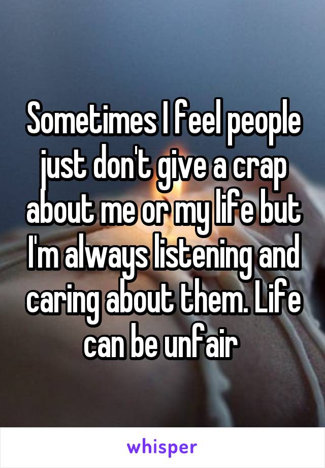 Sometimes I feel people just don't give a crap about me or my life but I'm always listening and caring about them. Life can be unfair 