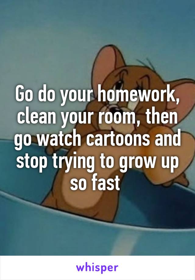 Go do your homework, clean your room, then go watch cartoons and stop trying to grow up so fast 