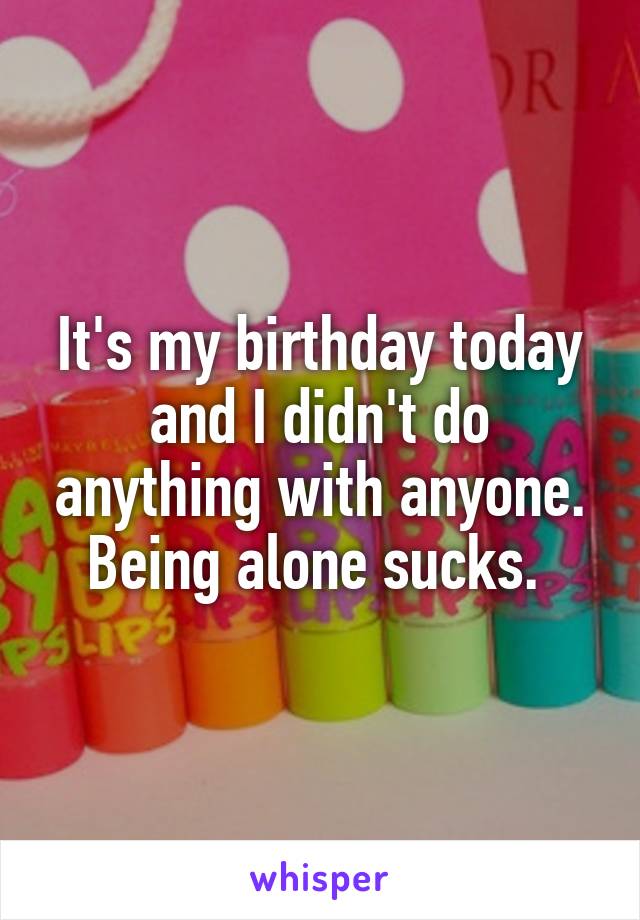 It's my birthday today and I didn't do anything with anyone. Being alone sucks. 