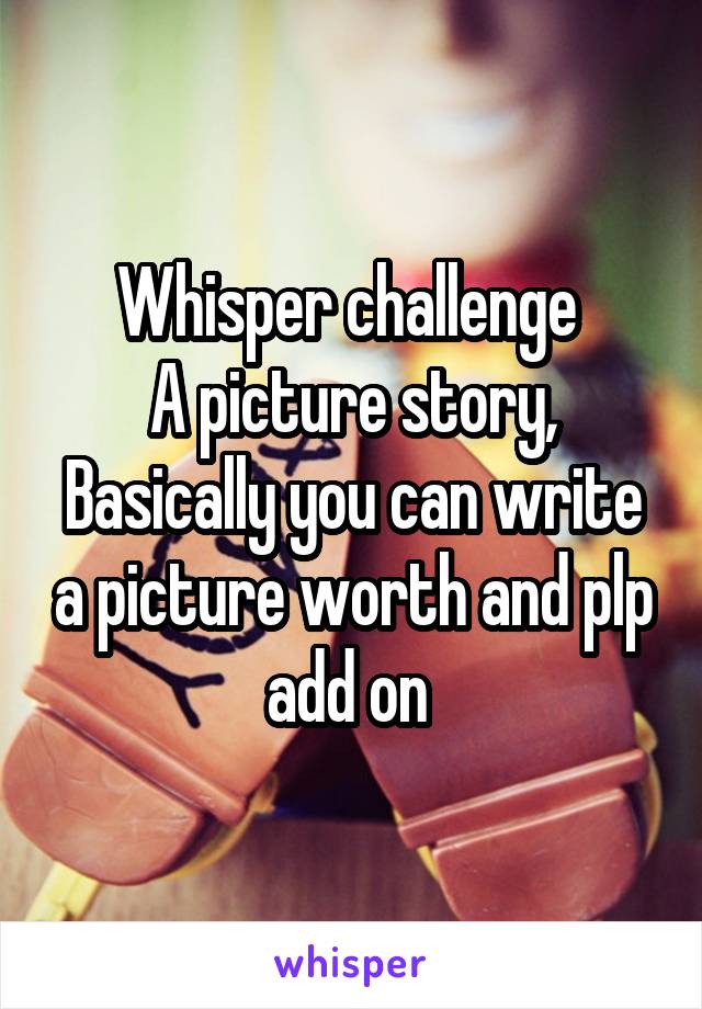 Whisper challenge 
A picture story,
Basically you can write a picture worth and plp add on 