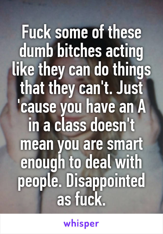 Fuck some of these dumb bitches acting like they can do things that they can't. Just 'cause you have an A in a class doesn't mean you are smart enough to deal with people. Disappointed as fuck.