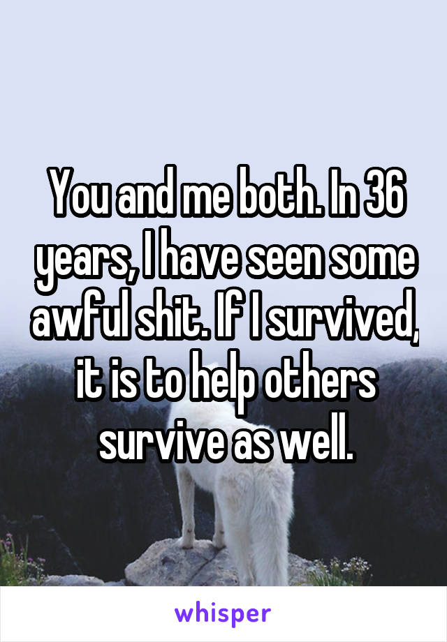 You and me both. In 36 years, I have seen some awful shit. If I survived, it is to help others survive as well.