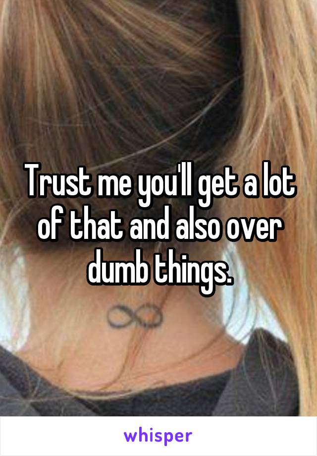 Trust me you'll get a lot of that and also over dumb things.