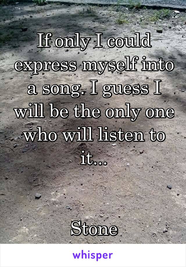 If only I could express myself into a song. I guess I will be the only one who will listen to it...


Stone