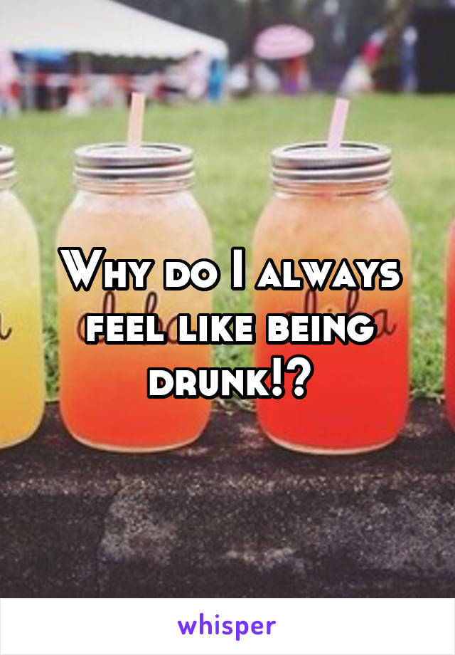 Why do I always feel like being drunk!?