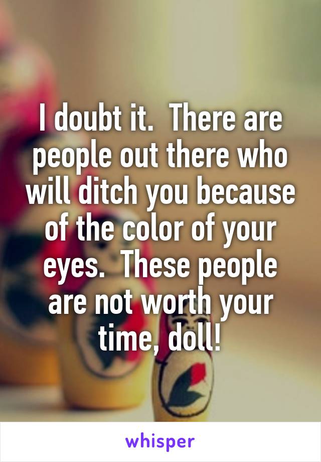 I doubt it.  There are people out there who will ditch you because of the color of your eyes.  These people are not worth your time, doll!