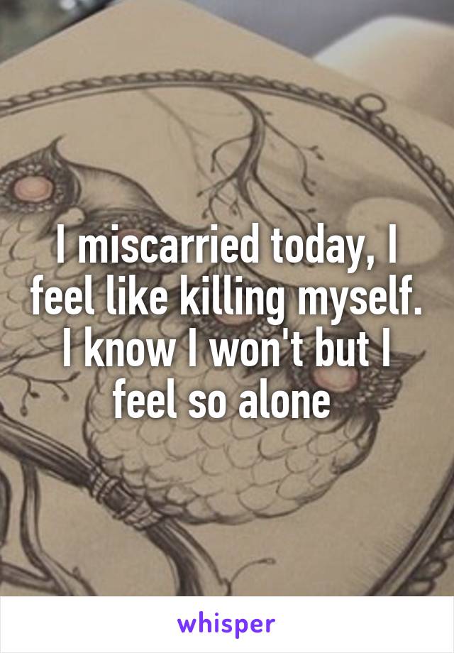 I miscarried today, I feel like killing myself. I know I won't but I feel so alone 