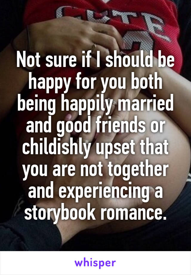 Not sure if I should be happy for you both being happily married and good friends or childishly upset that you are not together and experiencing a storybook romance.