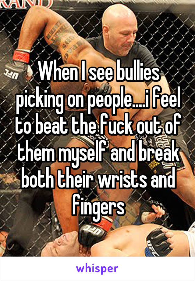 When I see bullies picking on people....i feel to beat the fuck out of them myself and break both their wrists and fingers