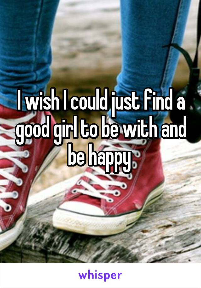 I wish I could just find a good girl to be with and be happy 
