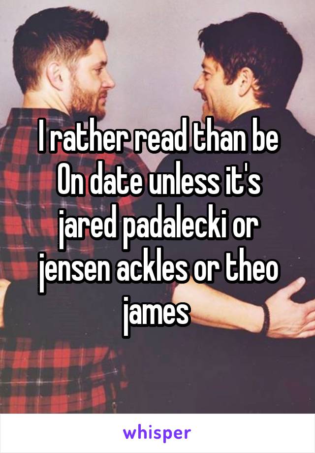 I rather read than be
On date unless it's jared padalecki or jensen ackles or theo james 