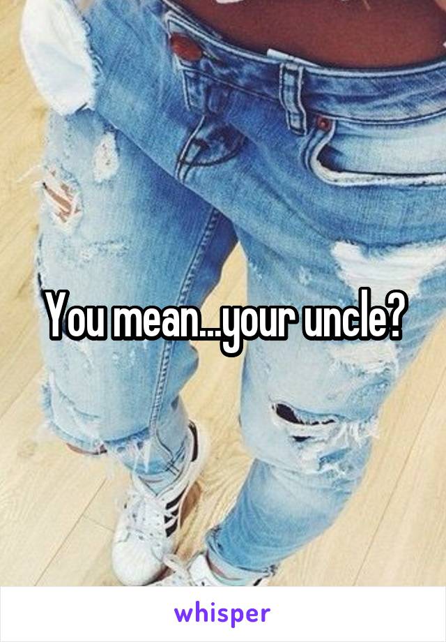 You mean...your uncle?