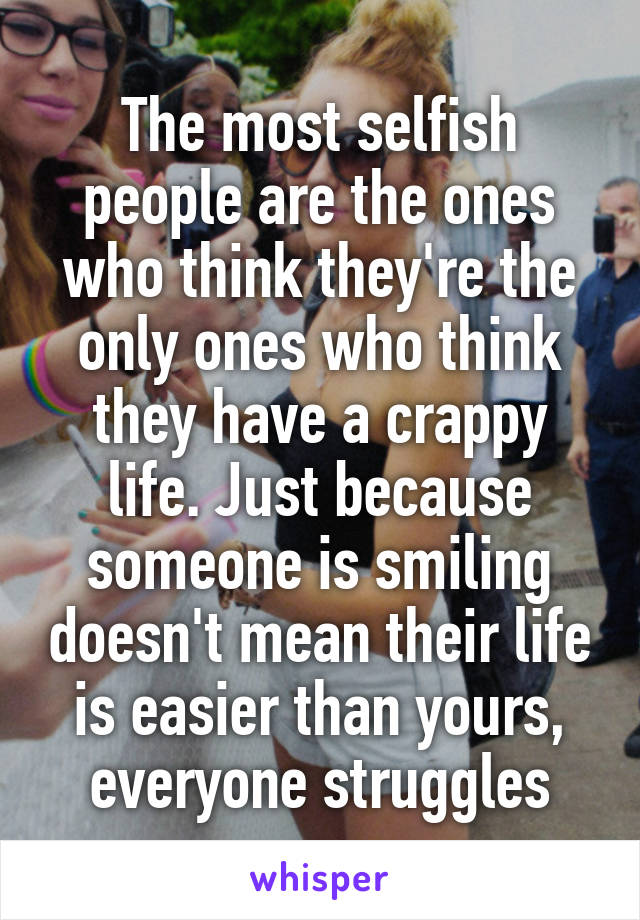 The most selfish people are the ones who think they're the only ones who think they have a crappy life. Just because someone is smiling doesn't mean their life is easier than yours, everyone struggles