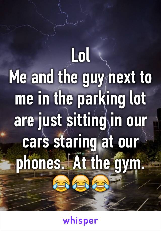 Lol
Me and the guy next to me in the parking lot are just sitting in our cars staring at our phones.  At the gym. 😂😂😂