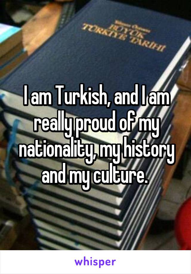 I am Turkish, and I am really proud of my nationality, my history and my culture. 