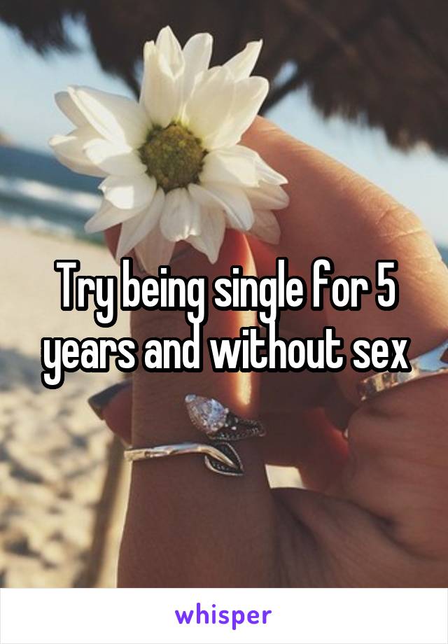 Try being single for 5 years and without sex