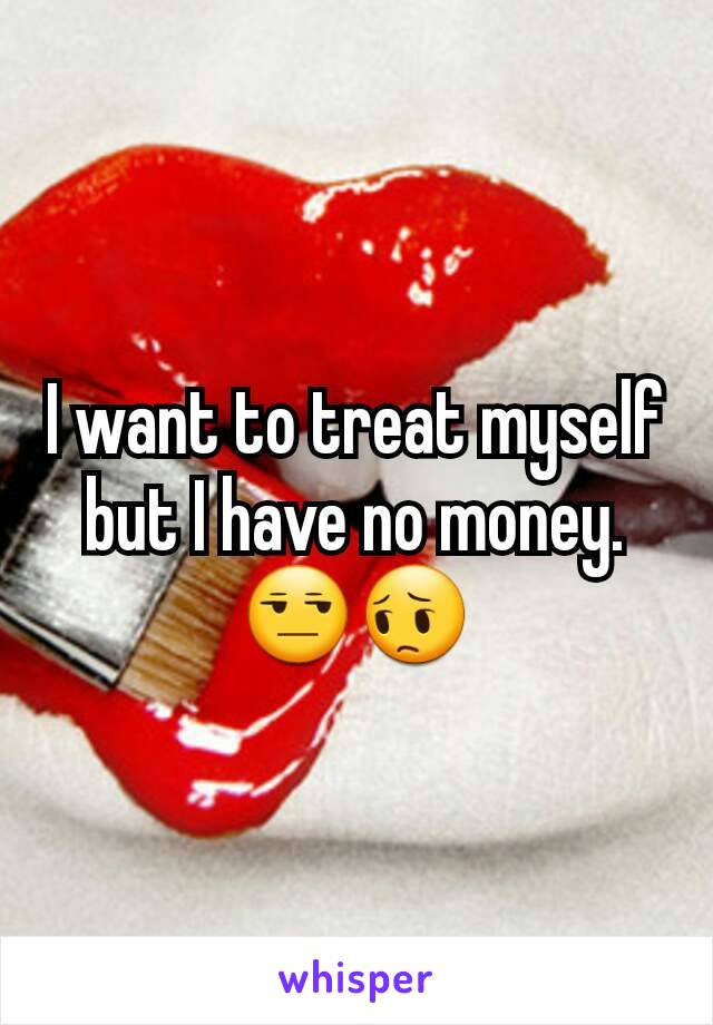 I want to treat myself but I have no money.😒😔