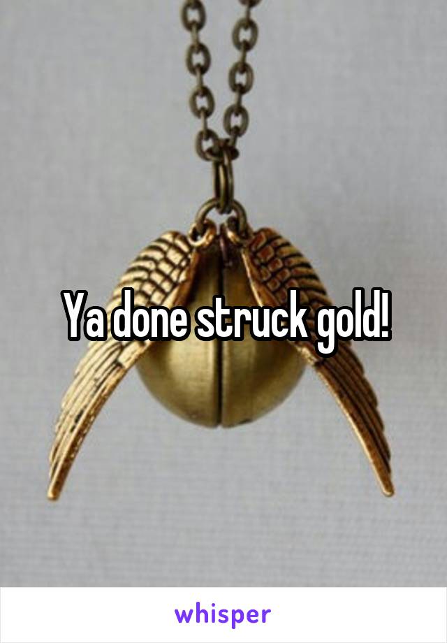 Ya done struck gold!