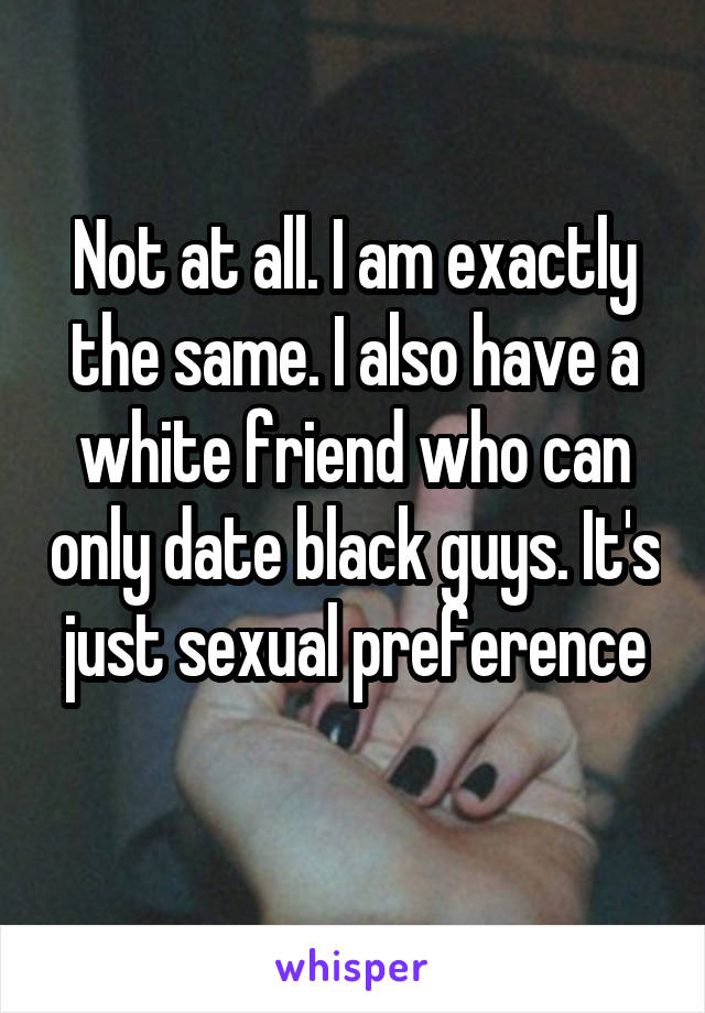 Not at all. I am exactly the same. I also have a white friend who can only date black guys. It's just sexual preference
