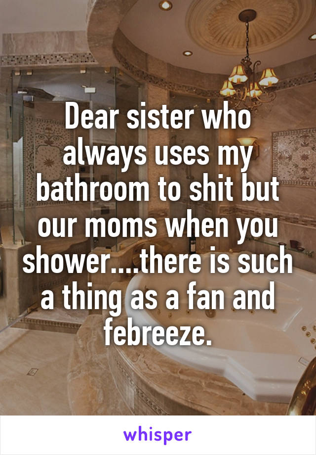 Dear sister who always uses my bathroom to shit but our moms when you shower....there is such a thing as a fan and febreeze.