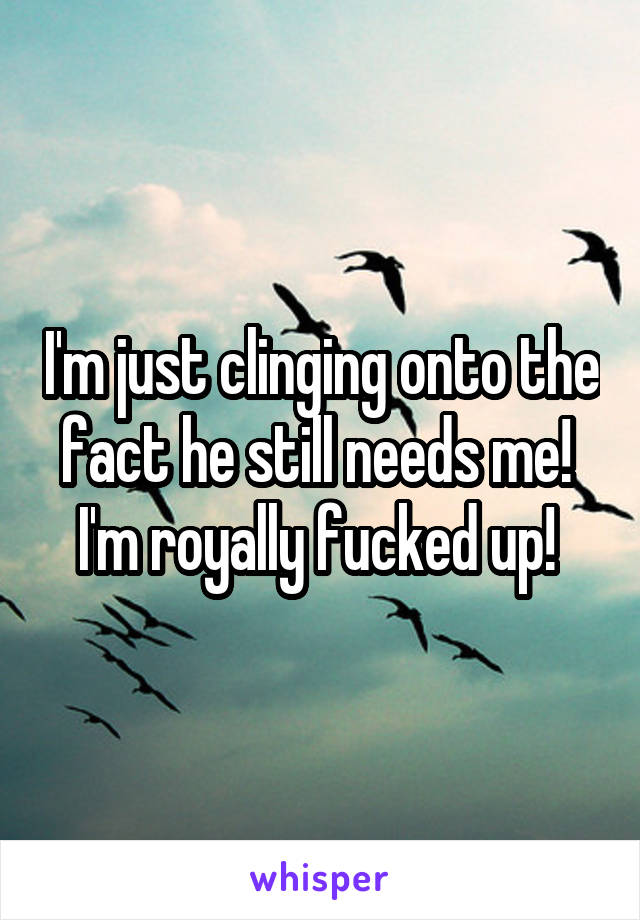 I'm just clinging onto the fact he still needs me! 
I'm royally fucked up! 