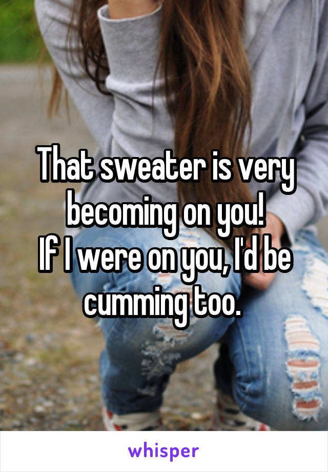That sweater is very becoming on you!
If I were on you, I'd be cumming too. 