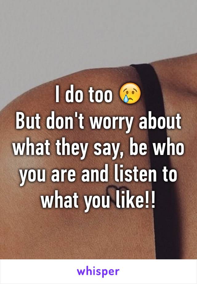 I do too 😢
But don't worry about what they say, be who you are and listen to what you like!!