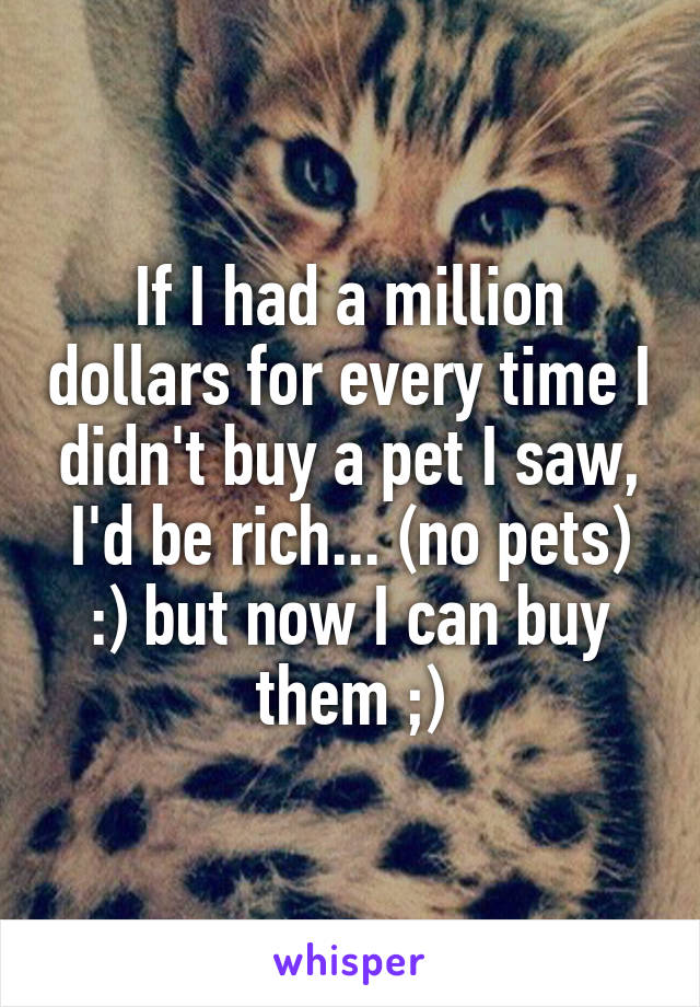 If I had a million dollars for every time I didn't buy a pet I saw, I'd be rich... (no pets) :) but now I can buy them ;)