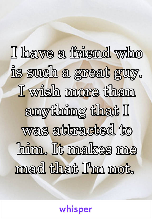 I have a friend who is such a great guy. I wish more than anything that I was attracted to him. It makes me mad that I'm not. 