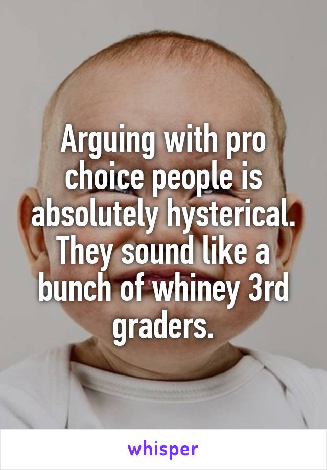 Arguing with pro choice people is absolutely hysterical. They sound like a bunch of whiney 3rd graders.