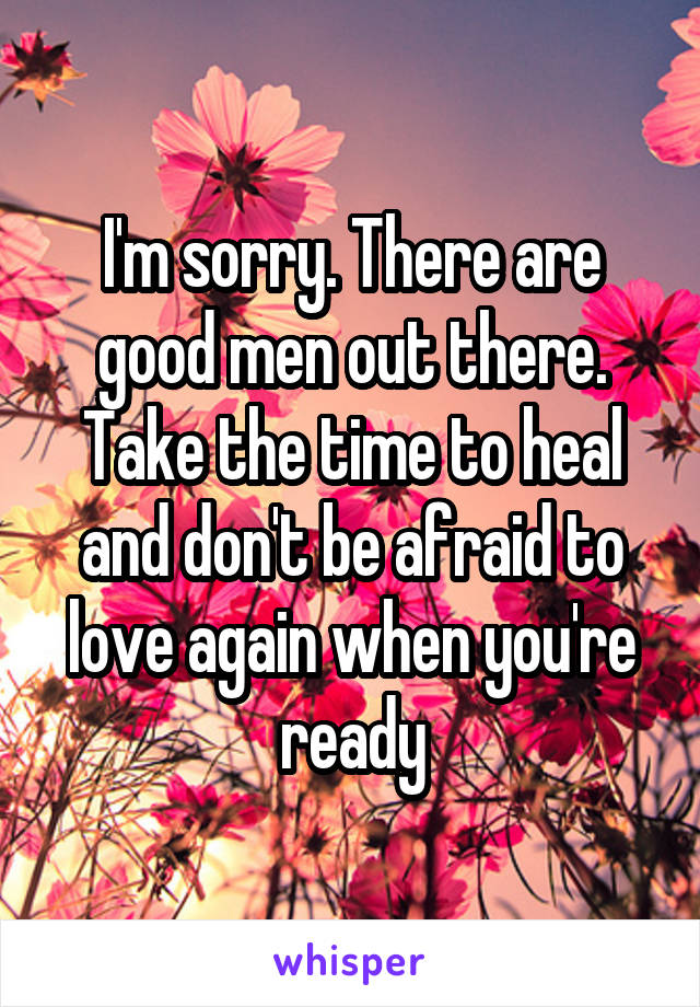 I'm sorry. There are good men out there. Take the time to heal and don't be afraid to love again when you're ready